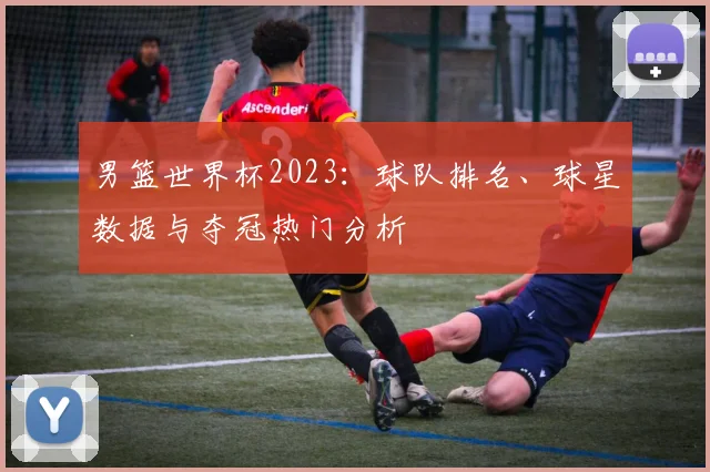 男篮世界杯2023:球队排名、球星数据与夺冠热门分析