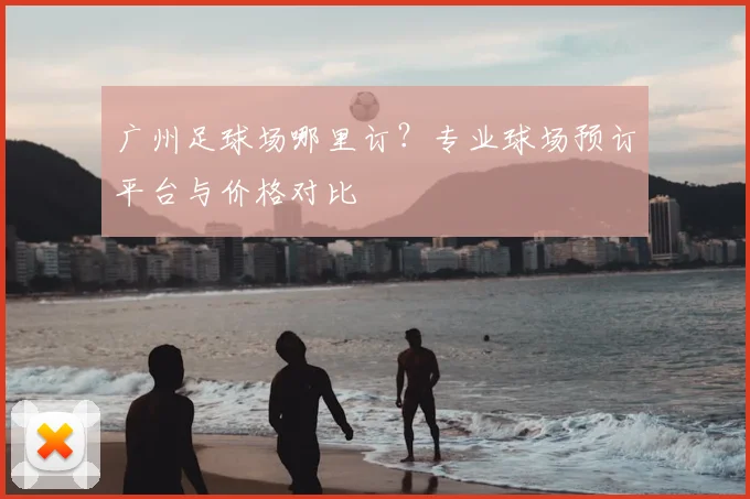 广州足球场哪里订？专业球场预订平台与价格对比