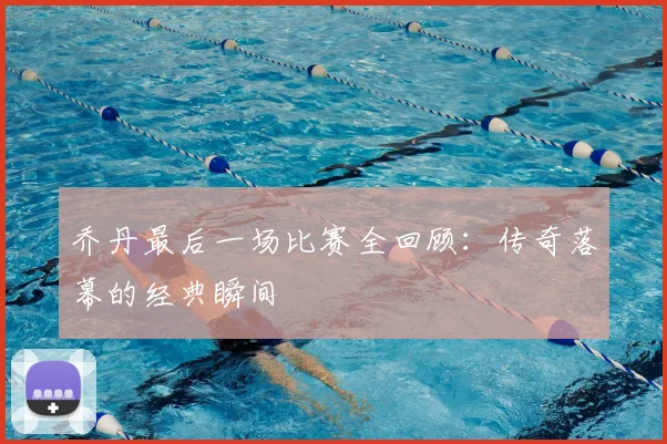 乔丹最后一场比赛全回顾：传奇落幕的经典瞬间
