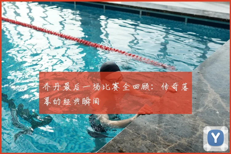 乔丹最后一场比赛全回顾：传奇落幕的经典瞬间