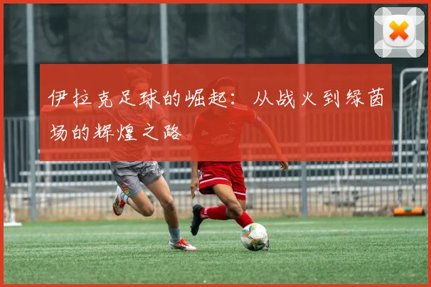 伊拉克足球的崛起：从战火到绿茵场的辉煌之路